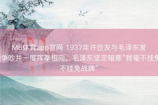 M6体育app官网 1937年许世友与毛泽东发生强横争吵并一度挥拳相向，毛泽东坚定暗意“我毫不挂免战牌”