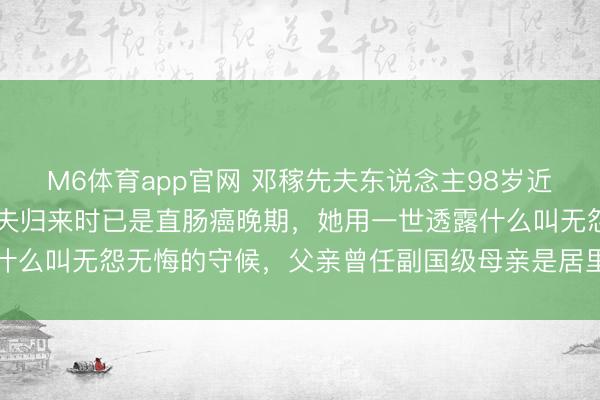 M6体育app官网 邓稼先夫东说念主98岁近照曝光：销毁28年的丈夫归来时已是直肠癌晚期，她用一世透露什么叫无怨无悔的守候，父亲曾任副国级母亲是居里夫东说念主弟子