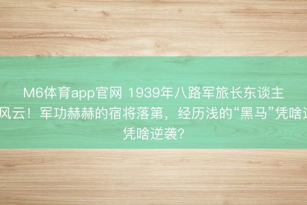 M6体育app官网 1939年八路军旅长东谈主选刮风云!军功赫赫的宿将落第,经历浅的“黑马”凭啥逆袭?