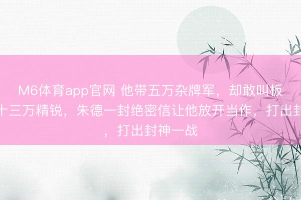 M6体育app官网 他带五万杂牌军，却敢叫板阎锡山十三万精锐，朱德一封绝密信让他放开当作，打出封神一战