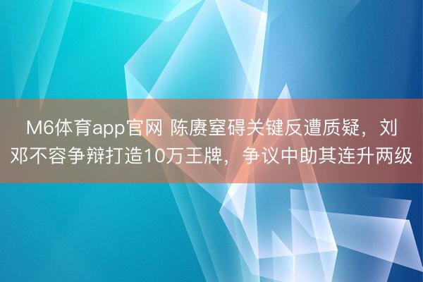 M6体育app官网 陈赓窒碍关键反遭质疑，刘邓不容争辩打造10万王牌，争议中助其连升两级