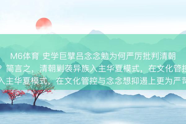 M6体育 史学巨擘吕念念勉为何严厉批判清朝“猾夏”更甚于辽金元？简言之，清朝剿袭异族入主华夏模式，在文化管控与念念想抑遏上更为严苛
