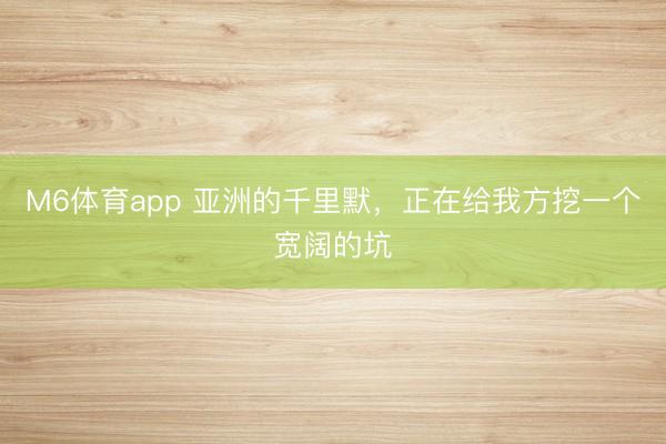 M6体育app 亚洲的千里默，正在给我方挖一个宽阔的坑