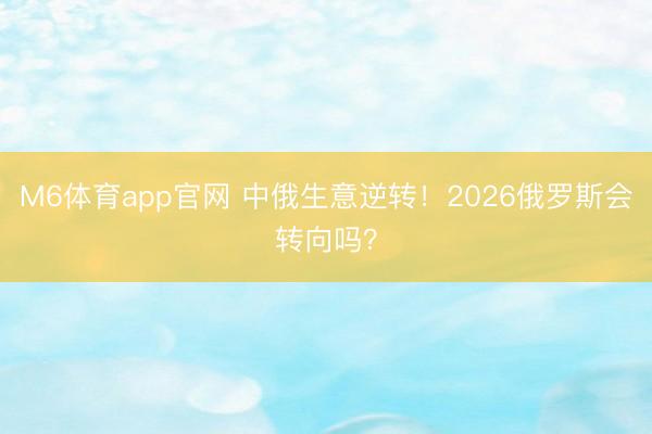 M6体育app官网 中俄生意逆转！2026俄罗斯会转向吗？