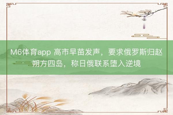 M6体育app 高市早苗发声，要求俄罗斯归赵朔方四岛，称日俄联系堕入逆境