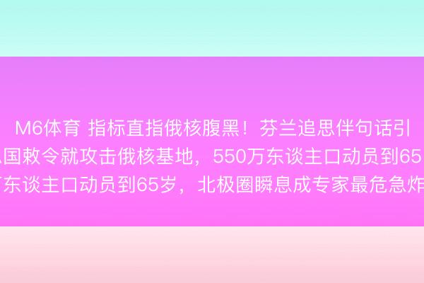 M6体育 指标直指俄核腹黑！芬兰追思伴句话引爆北欧！声称听好意思国敕令就攻击俄核基地，550万东谈主口动员到65岁，北极圈瞬息成专家最危急炸药桶