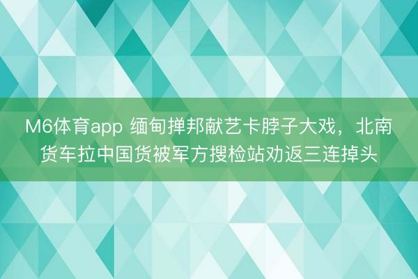 M6体育app 缅甸掸邦献艺卡脖子大戏，北南货车拉中国货被军方搜检站劝返三连掉头