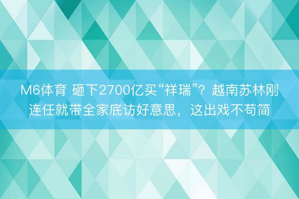 M6体育 砸下2700亿买“祥瑞”？越南苏林刚连任就带全家底访好意思，这出戏不苟简