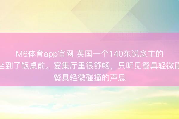 M6体育app官网 英国一个140东说念主的代表团，坐到了饭桌前。宴集厅里很舒畅，只听见餐具轻微碰撞的声息