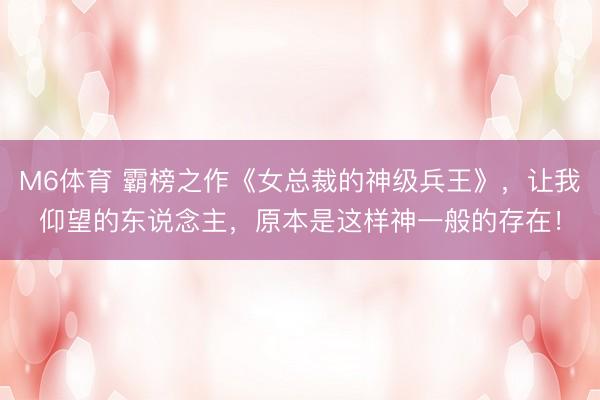 M6体育 霸榜之作《女总裁的神级兵王》，让我仰望的东说念主，原本是这样神一般的存在！