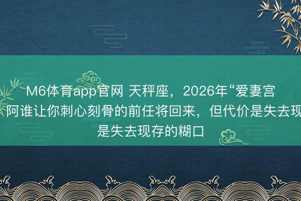 M6体育app官网 天秤座，2026年“爱妻宫”现凶星！阿谁让你刺心刻骨的前任将回来，但代价是失去现存的糊口