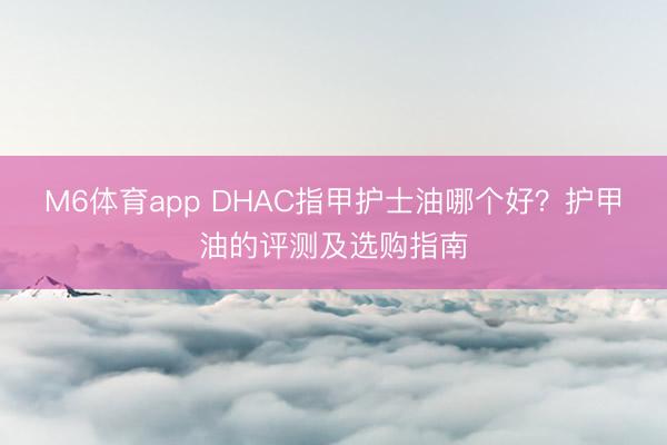 M6体育app DHAC指甲护士油哪个好？护甲油的评测及选购指南
